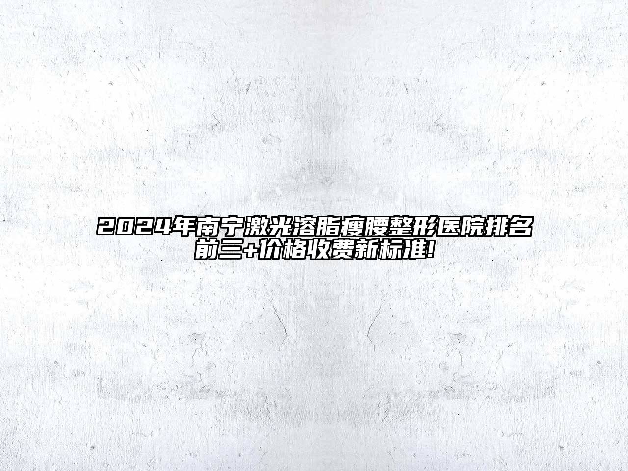 2024年南宁激光溶脂瘦腰整形医院排名前三+价格收费新标准!
