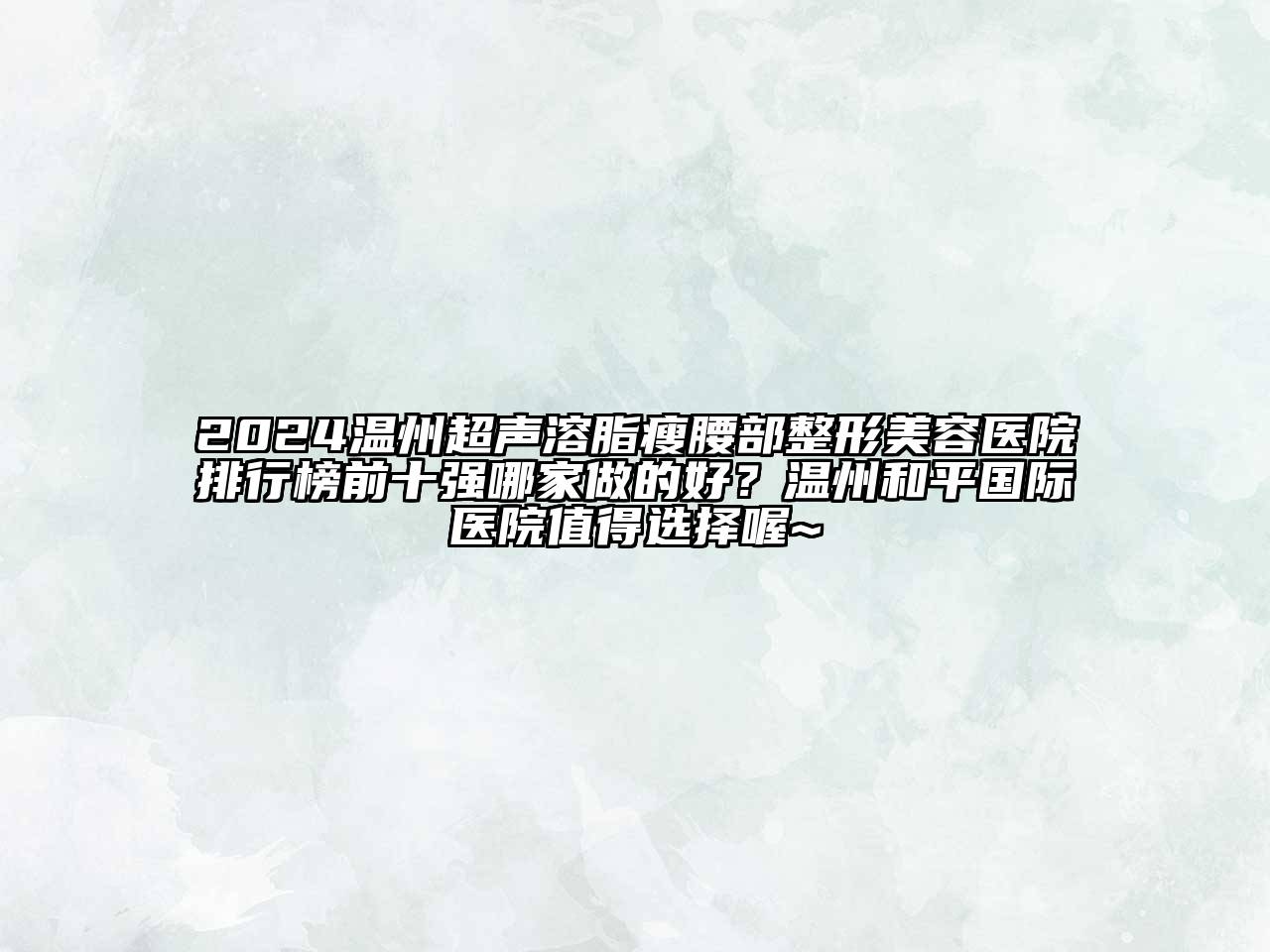2024温州超声溶脂瘦腰部整形美容医院排行榜前十强哪家做的好？温州和平国际医院值得选择喔~