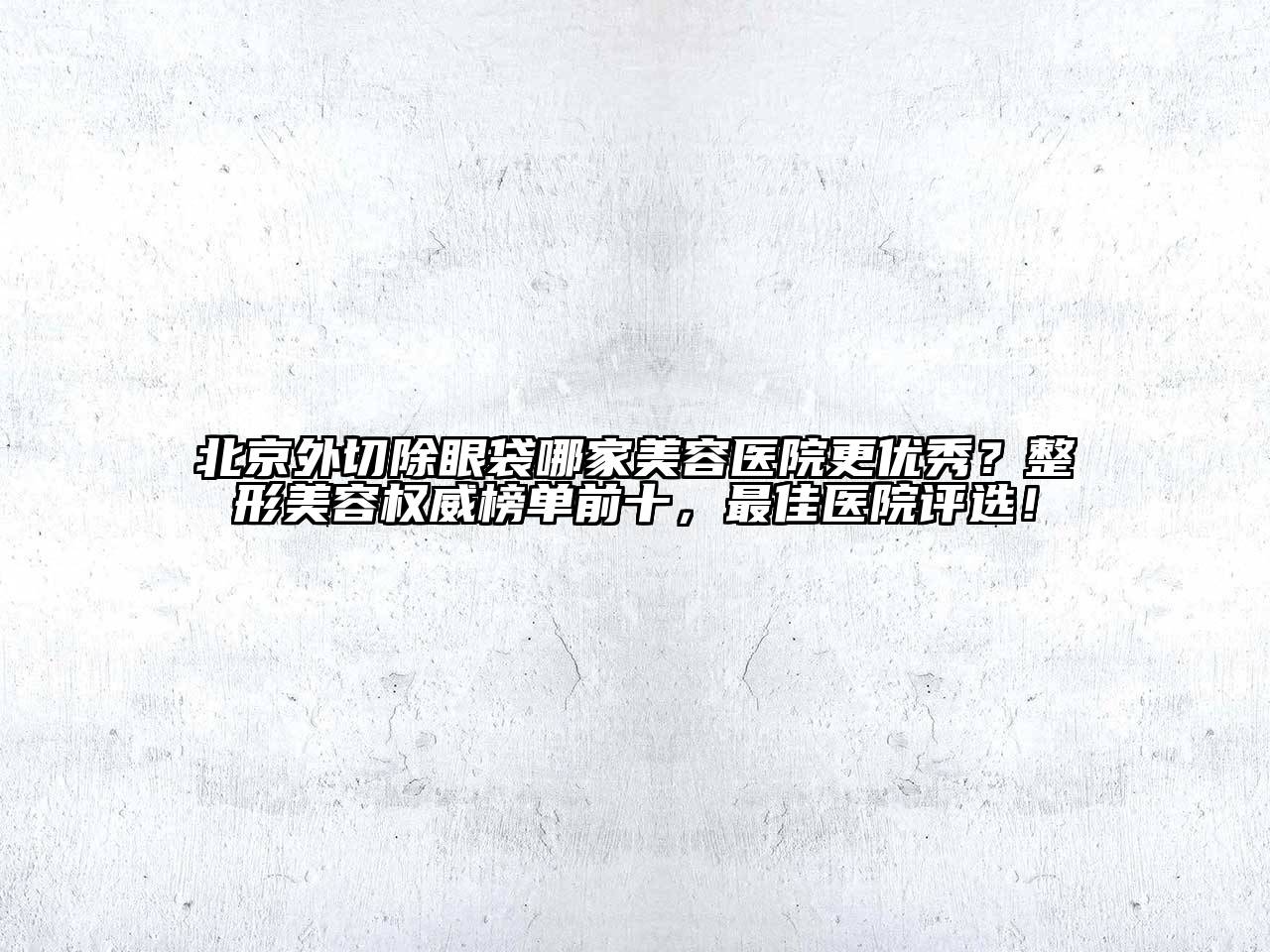 北京外切除眼袋哪家美容医院更优秀？整形美容权威榜单前十，最佳医院评选！