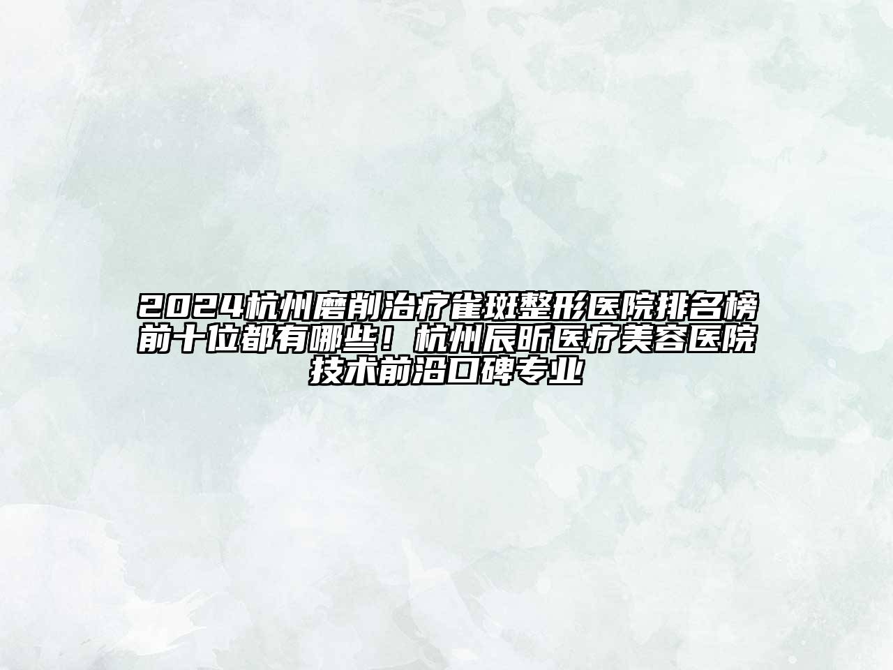 2024杭州磨削治疗雀斑整形医院排名榜前十位都有哪些！杭州辰昕医疗美容医院技术前沿口碑专业