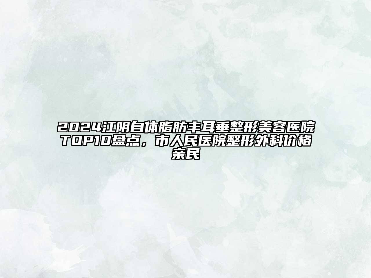 2024江阴自体脂肪丰耳垂整形美容医院TOP10盘点，市人民医院整形外科价格亲民