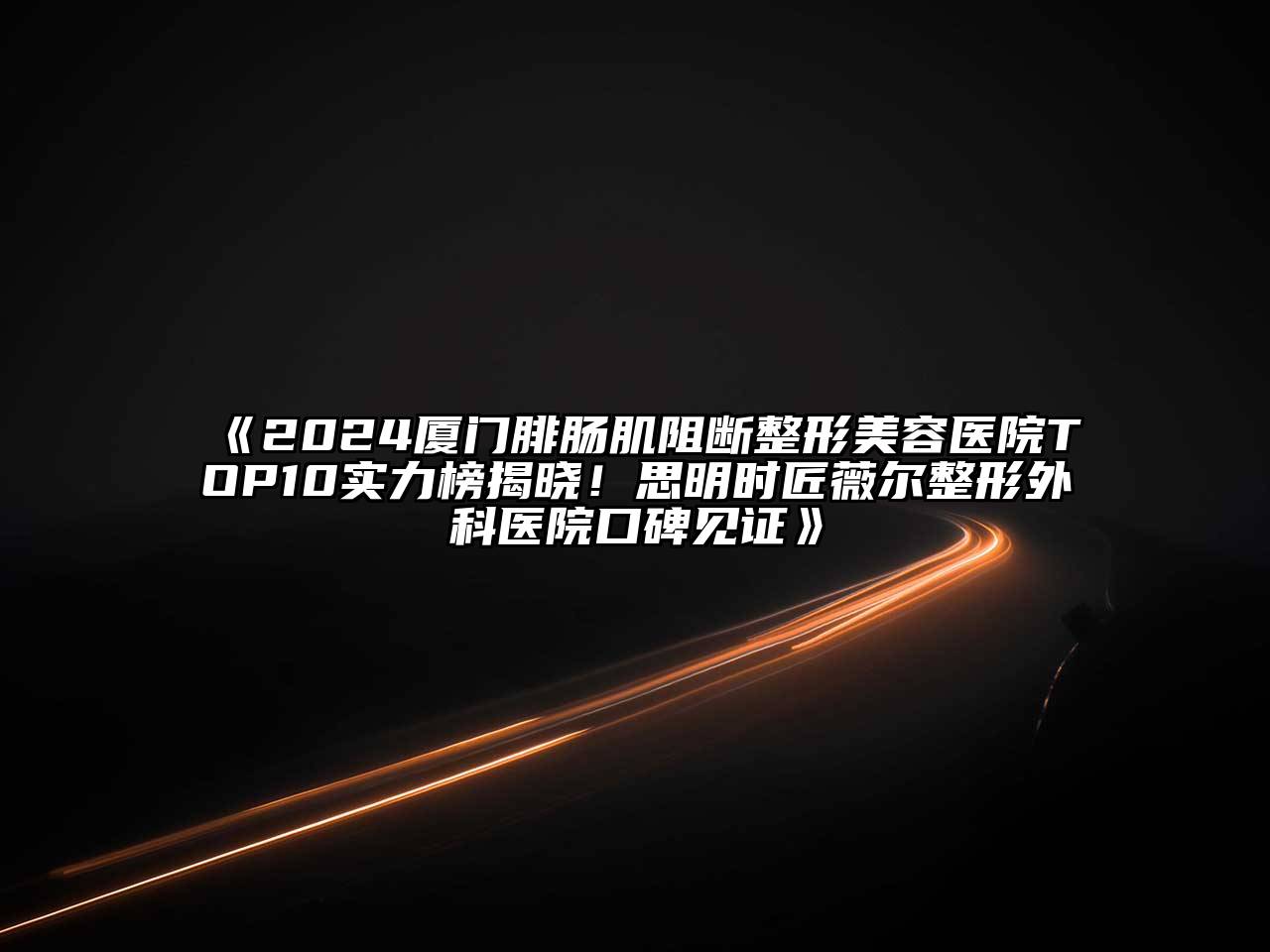 2024厦门腓肠肌阻断整形美容医院TOP10实力榜揭晓！思明时匠薇尔整形外科医院口碑见证