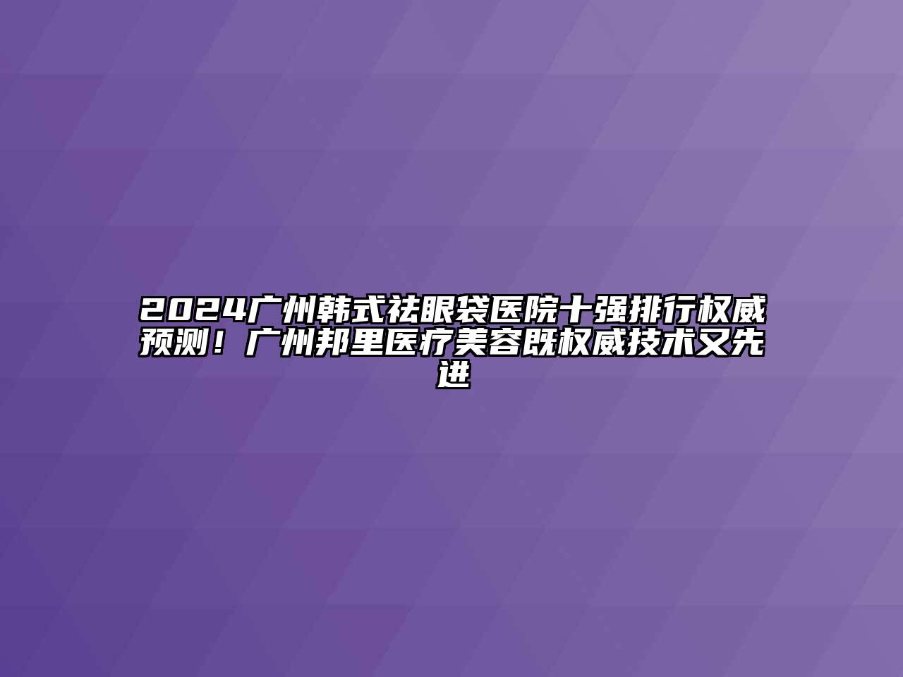2024广州韩式祛眼袋医院十强排行权威预测！广州邦里医疗美容既权威技术又先进