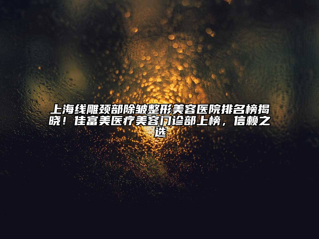 上海线雕颈部除皱整形美容医院排名榜揭晓！佳富美医疗美容门诊部上榜，信赖之选