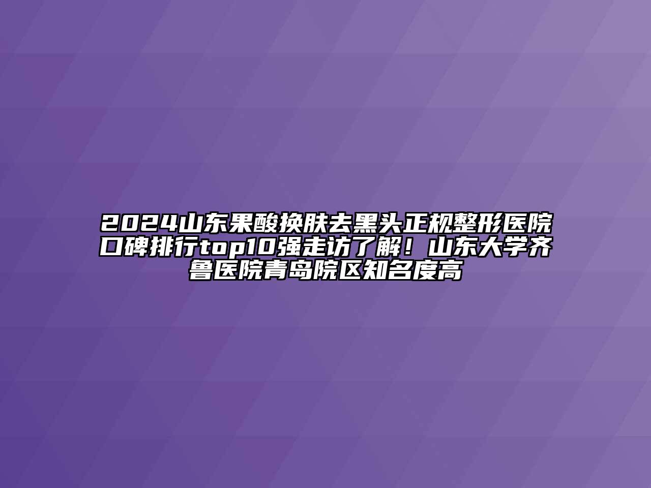 2024山东果酸换肤去黑头正规整形医院口碑排行top10强走访了解！山东大学齐鲁医院青岛院区知名度高