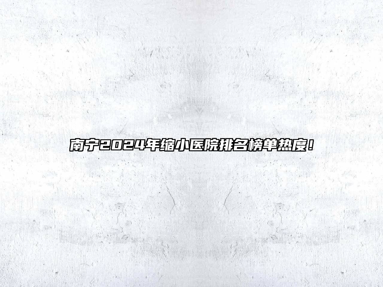 南宁2024年缩小医院排名榜单热度！
