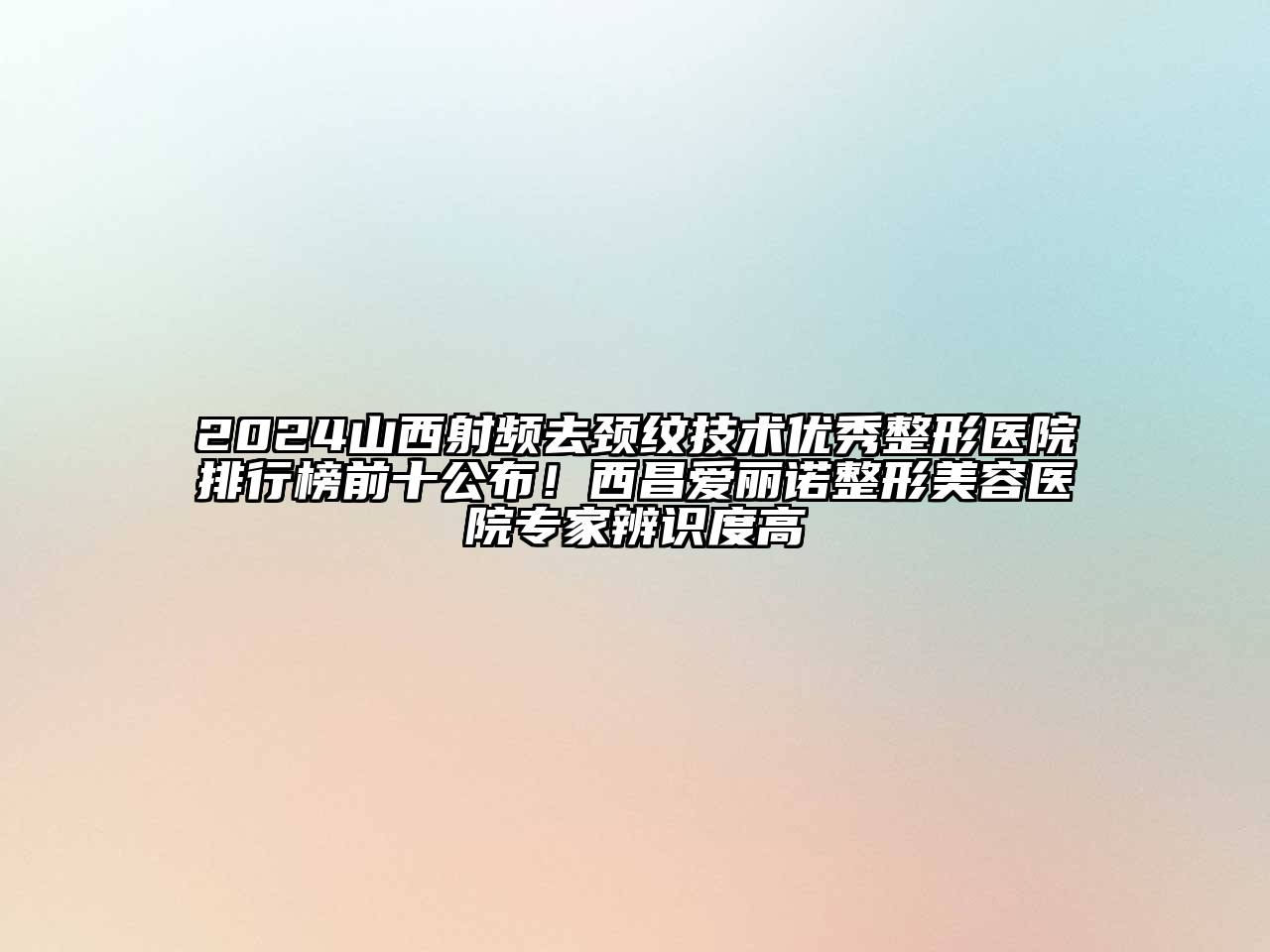 2024山西射频去颈纹技术优秀整形医院排行榜前十公布！西昌爱丽诺整形美容医院专家辨识度高