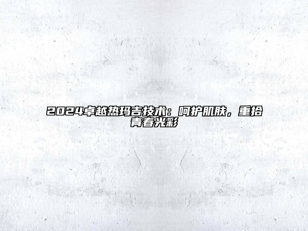 2024卓越热玛吉技术：呵护肌肤，重拾青春光彩