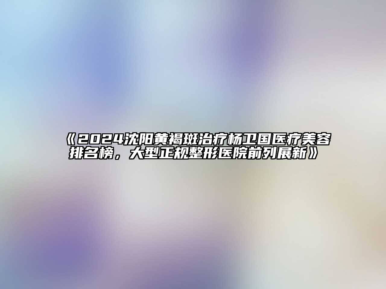 2024沈阳黄褐斑治疗杨卫国医疗美容排名榜，大型正规整形医院前列展新