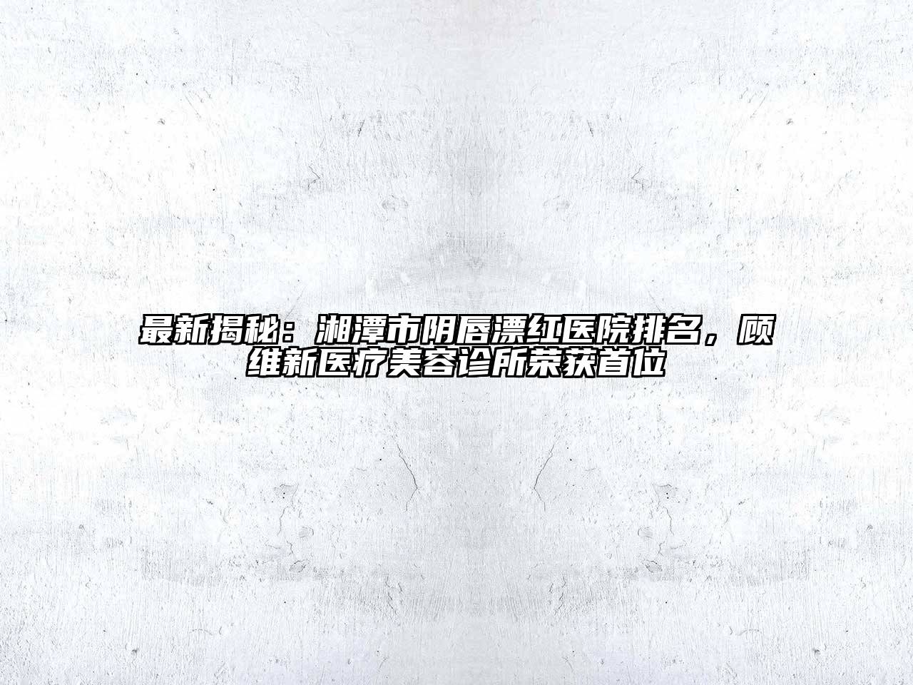 最新揭秘：湘潭市阴唇漂红医院排名，顾维新医疗美容诊所荣获首位