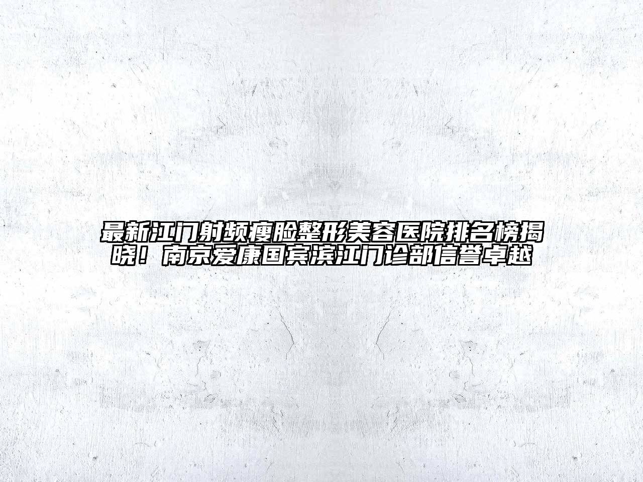 最新江门射频瘦脸整形美容医院排名榜揭晓！南京爱康国宾滨江门诊部信誉卓越