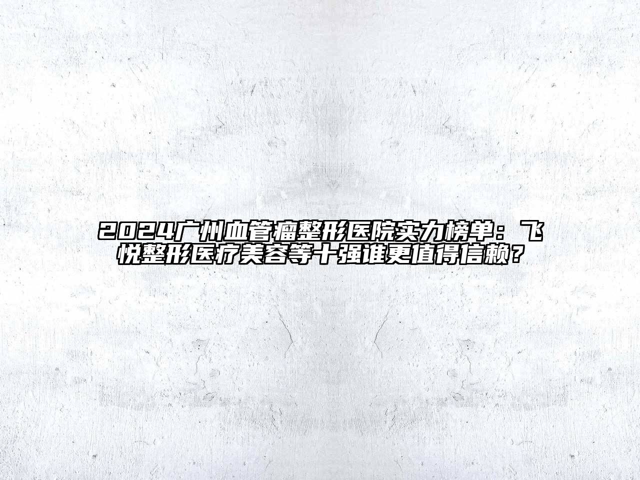 2024广州血管瘤整形医院实力榜单：飞悦整形医疗美容等十强谁更值得信赖？