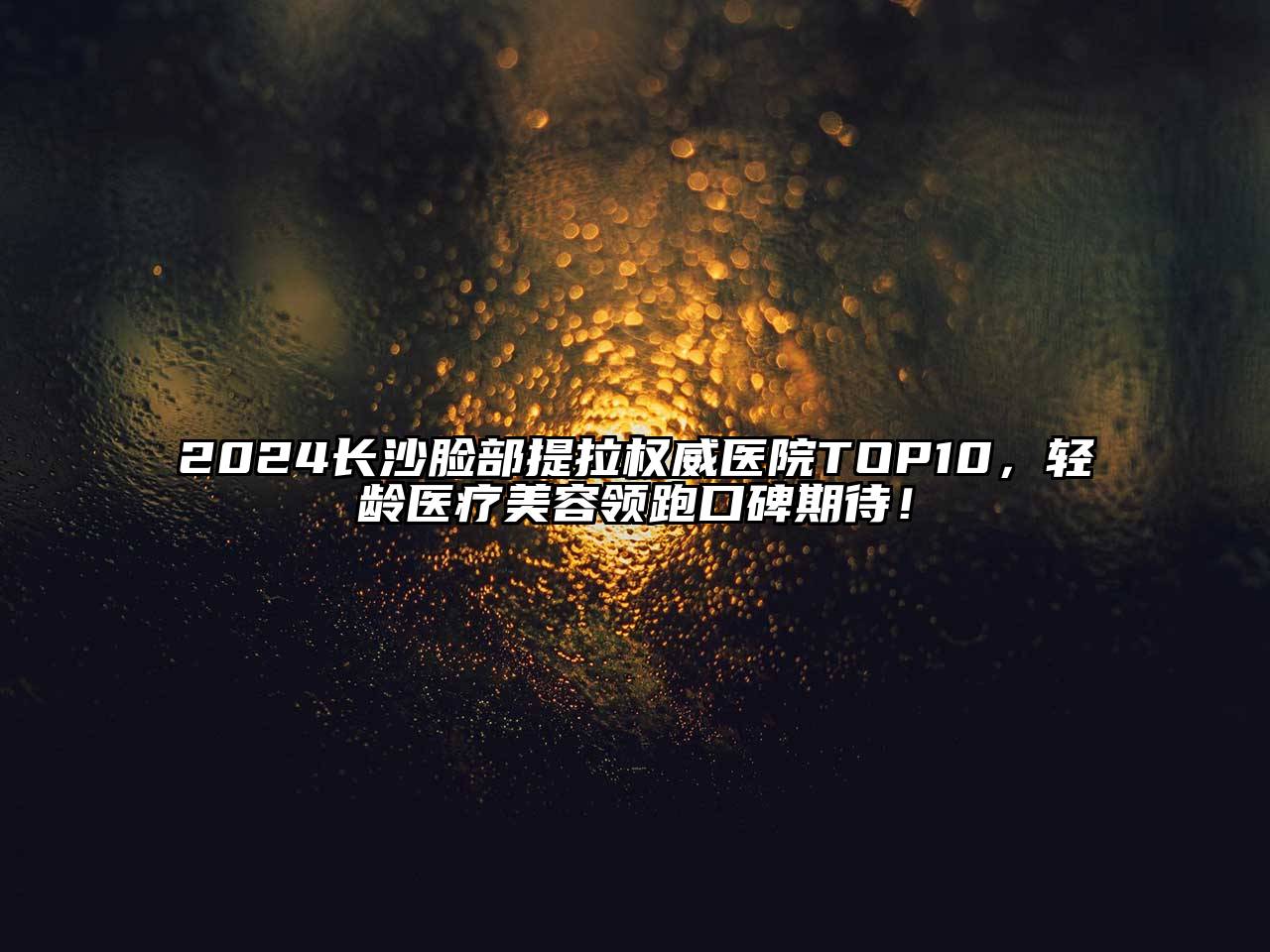 2024长沙脸部提拉权威医院TOP10，轻龄医疗美容领跑口碑期待！