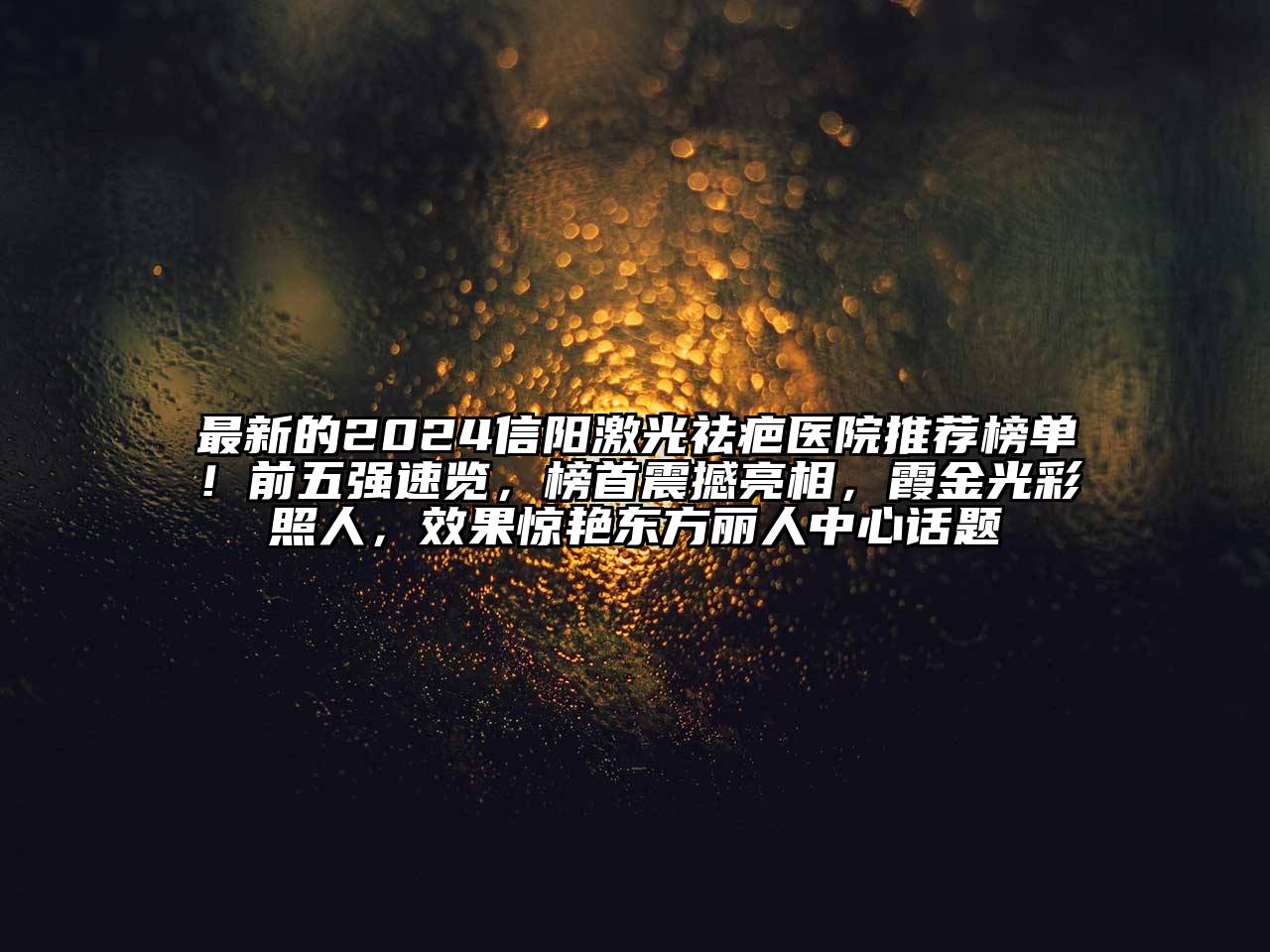 最新的2024信阳激光祛疤医院推荐榜单！前五强速览，榜首震撼亮相，霞金光彩照人，效果惊艳东方丽人中心话题