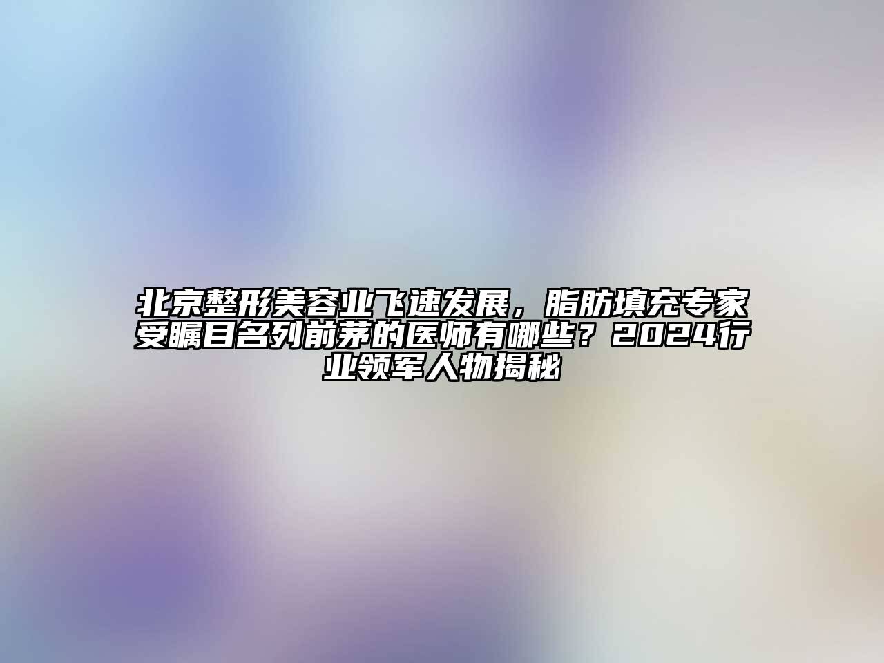 北京整形美容业飞速发展，脂肪填充专家受瞩目名列前茅的医师有哪些？2024行业领军人物揭秘