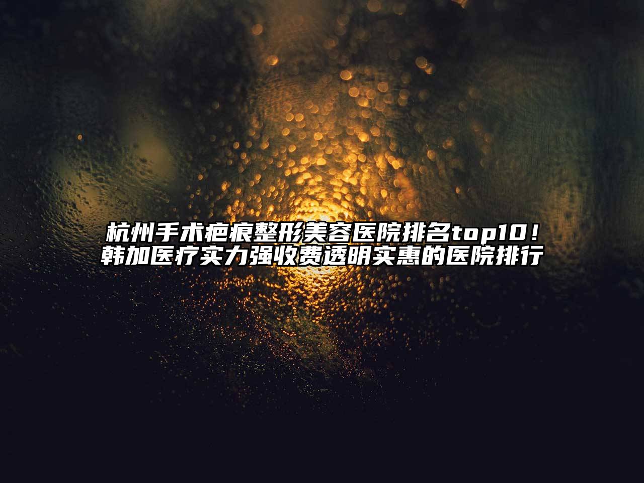 杭州手术疤痕整形美容医院排名top10！韩加医疗实力强收费透明实惠的医院排行
