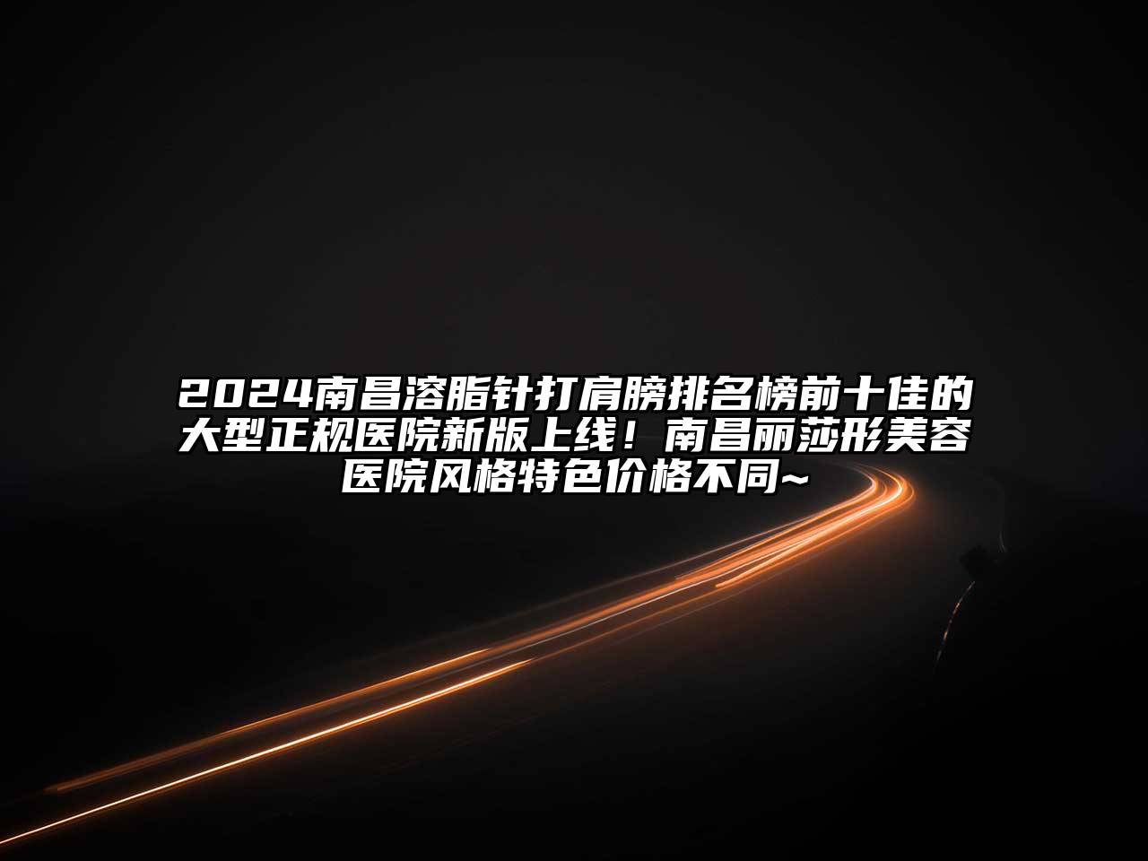 2024南昌溶脂针打肩膀排名榜前十佳的大型正规医院新版上线！南昌丽莎形美容医院风格特色价格不同~