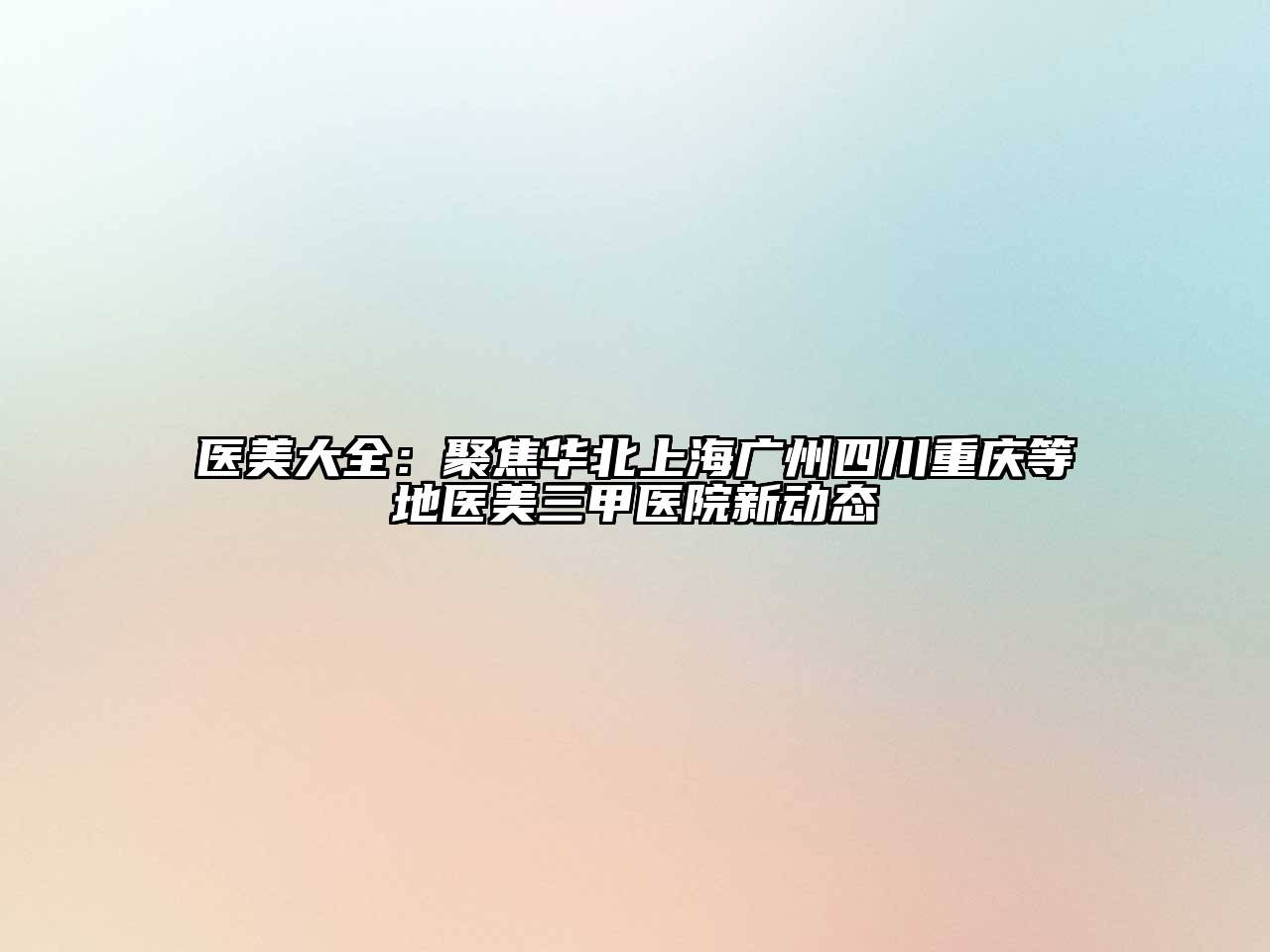 医美大全：聚焦华北上海广州四川重庆等地医美三甲医院新动态