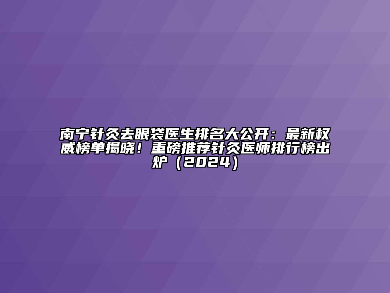 南宁针灸去眼袋医生排名大公开：最新权威榜单揭晓！重磅推荐针灸医师排行榜出炉（2024）