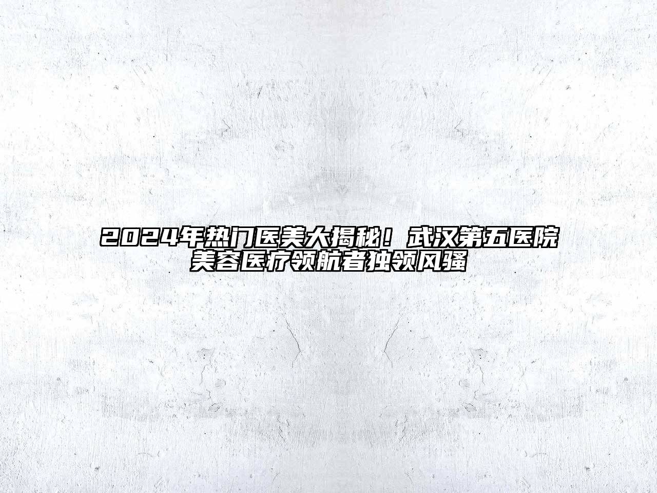 2024年热门医美大揭秘！武汉第五医院美容医疗领航者独领风骚