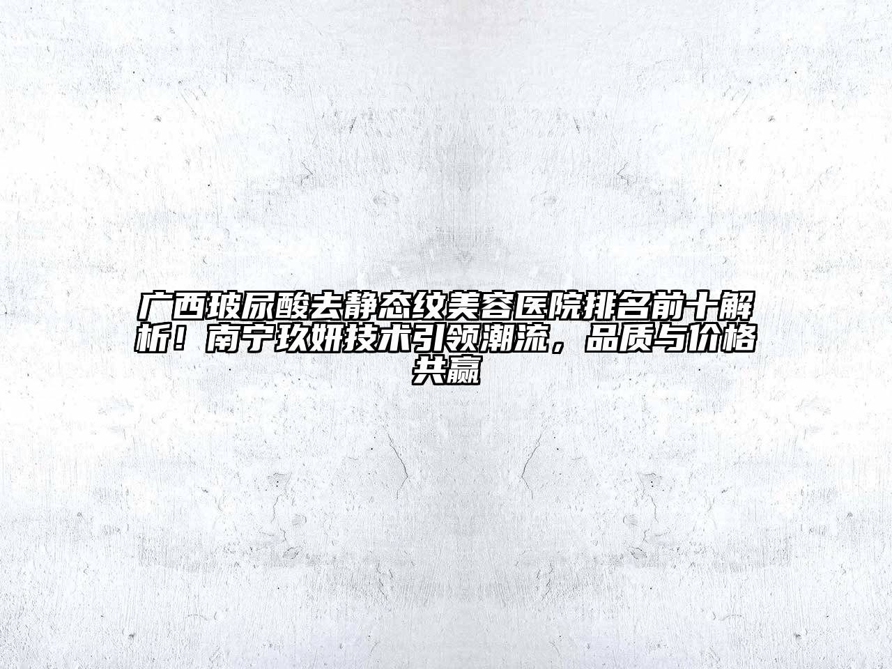 广西玻尿酸去静态纹美容医院排名前十解析！南宁玖妍技术引领潮流，品质与价格共赢