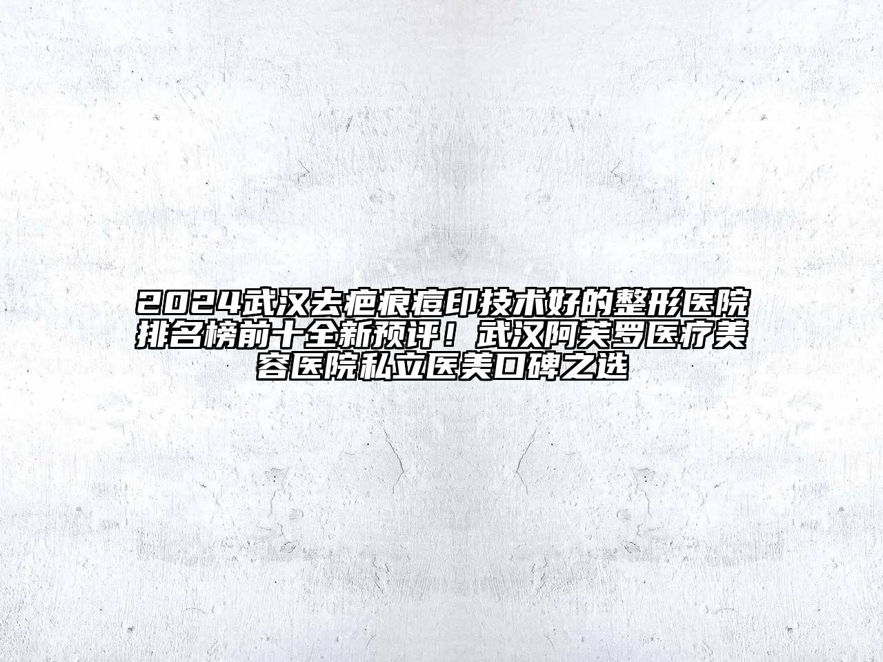 2024武汉去疤痕痘印技术好的整形医院排名榜前十全新预评！武汉阿芙罗医疗美容医院私立医美口碑之选
