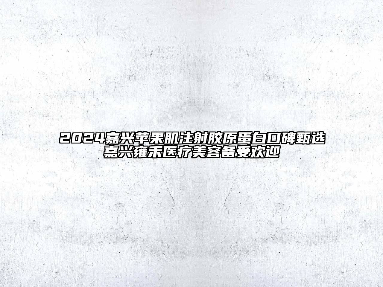 2024嘉兴苹果肌注射胶原蛋白口碑甄选嘉兴雍禾医疗美容备受欢迎