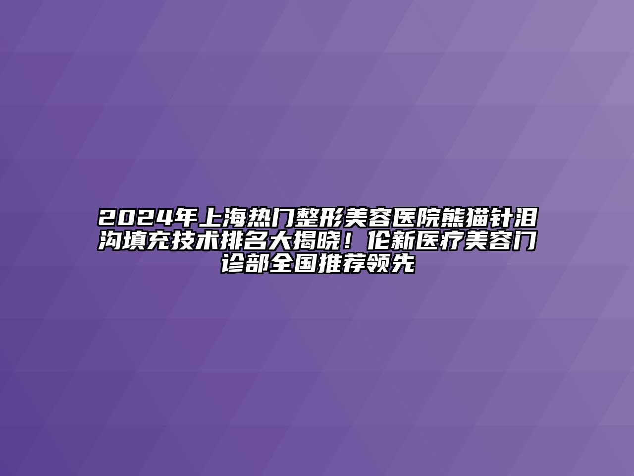2024年上海热门整形美容医院熊猫针泪沟填充技术排名大揭晓！伦新医疗美容门诊部全国推荐领先