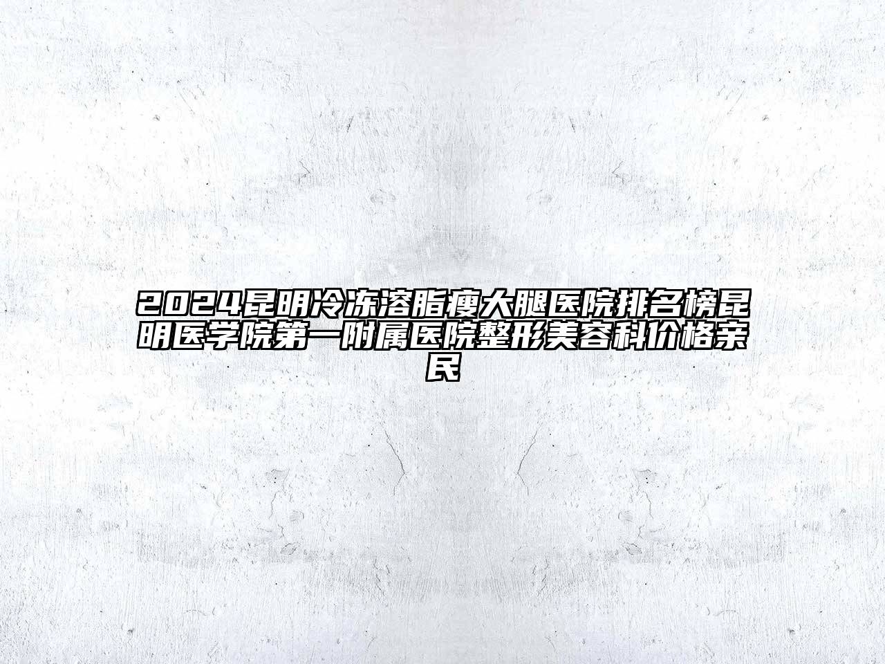2024昆明冷冻溶脂瘦大腿医院排名榜昆明医学院第一附属医院整形美容科价格亲民