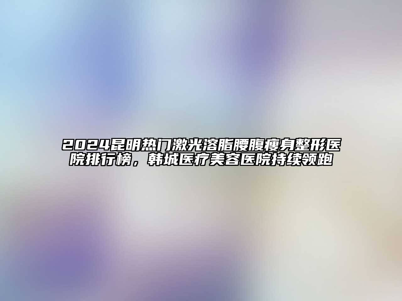 2024昆明热门激光溶脂腰腹瘦身整形医院排行榜，韩城医疗美容医院持续领跑