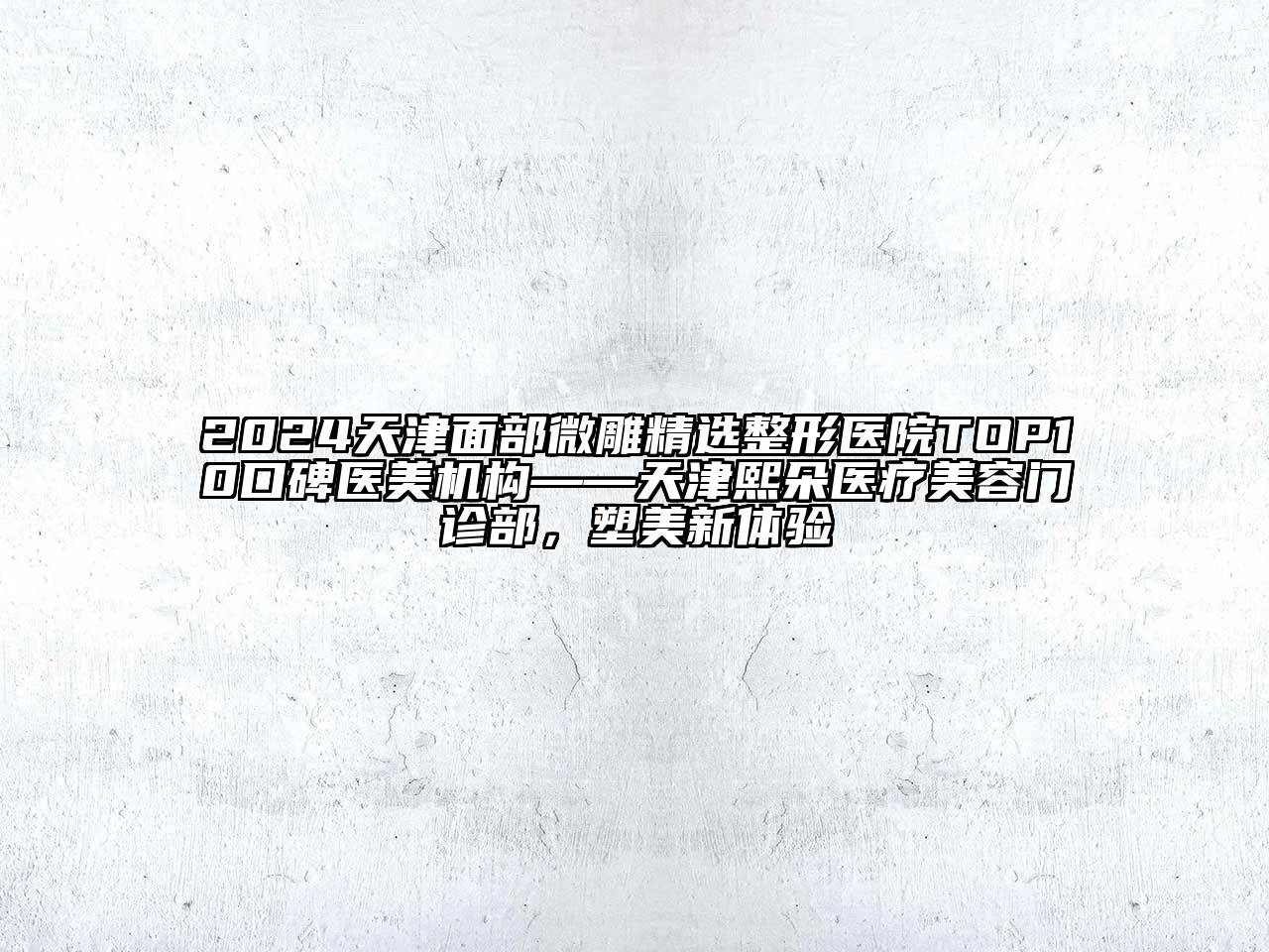 2024天津面部微雕精选整形医院TOP10口碑医美机构——天津熙朵医疗美容门诊部，塑美新体验