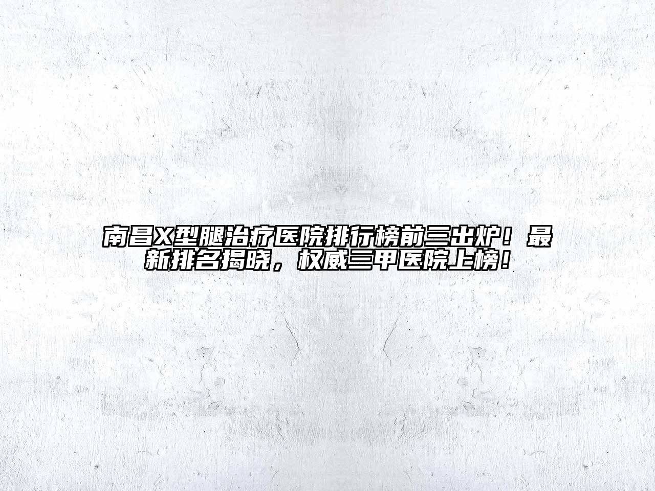 南昌X型腿治疗医院排行榜前三出炉！最新排名揭晓，权威三甲医院上榜！