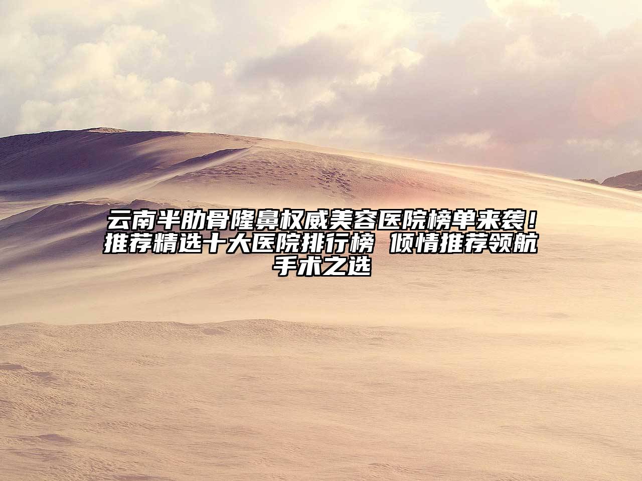 云南半肋骨隆鼻权威美容医院榜单来袭！推荐精选十大医院排行榜 倾情推荐领航手术之选