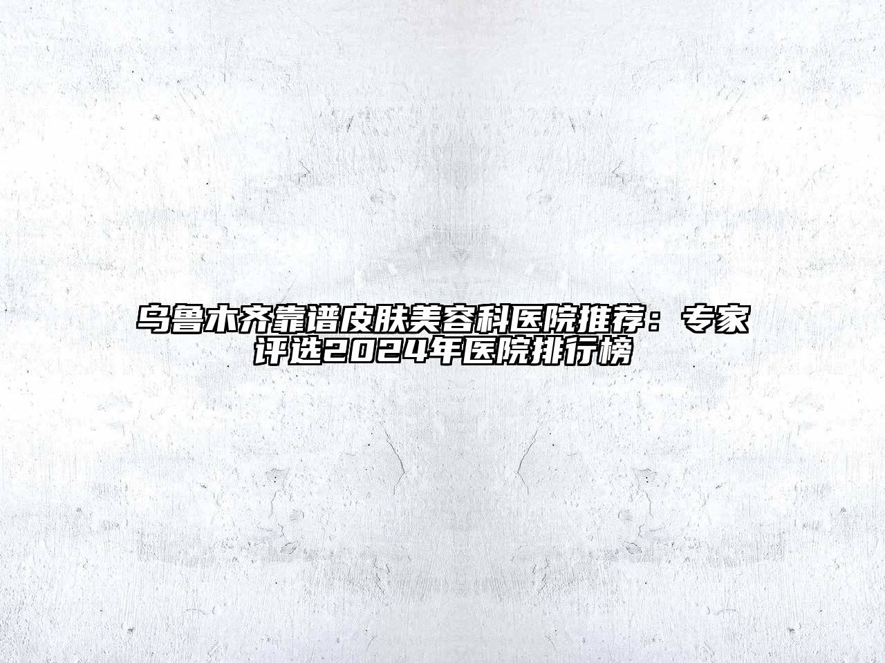 乌鲁木齐靠谱皮肤美容科医院推荐：专家评选2024年医院排行榜