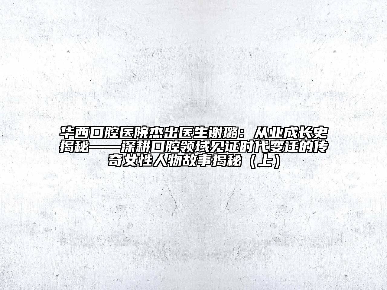 华西口腔医院杰出医生谢璐：从业成长史揭秘——深耕口腔领域见证时代变迁的传奇女性人物故事揭秘（上）