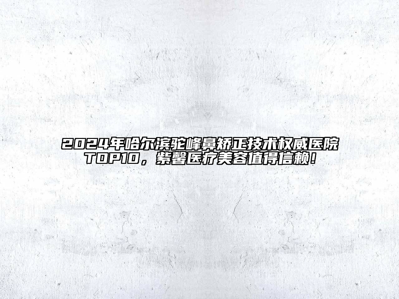 2024年哈尔滨驼峰鼻矫正技术权威医院TOP10，紫馨医疗美容值得信赖！
