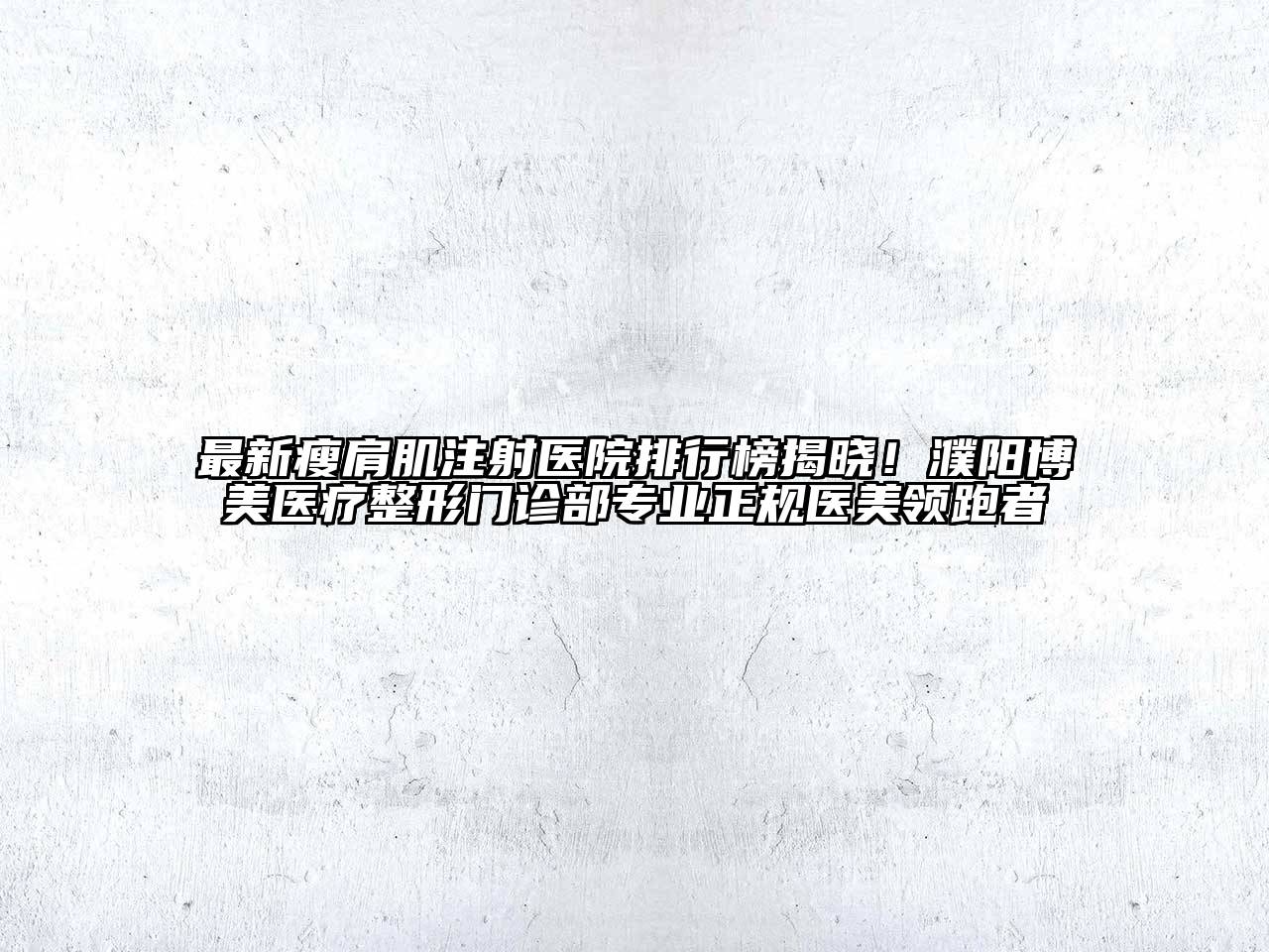 最新瘦肩肌注射医院排行榜揭晓！濮阳博美医疗整形门诊部专业正规医美领跑者