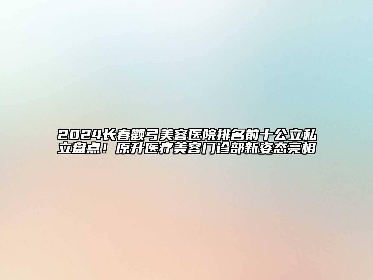 2024长春颧弓美容医院排名前十公立私立盘点！原升医疗美容门诊部新姿态亮相