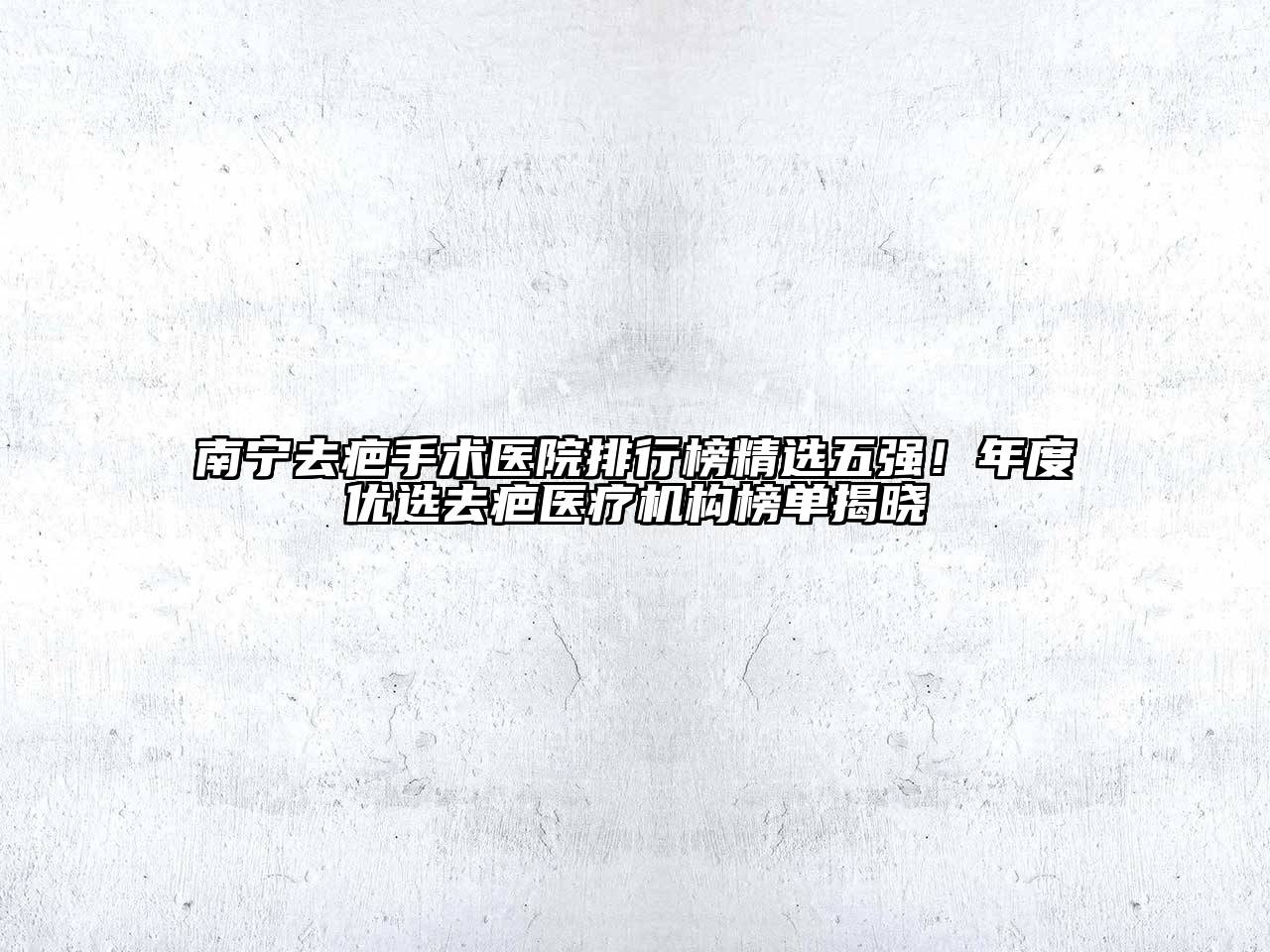 南宁去疤手术医院排行榜精选五强！年度优选去疤医疗机构榜单揭晓