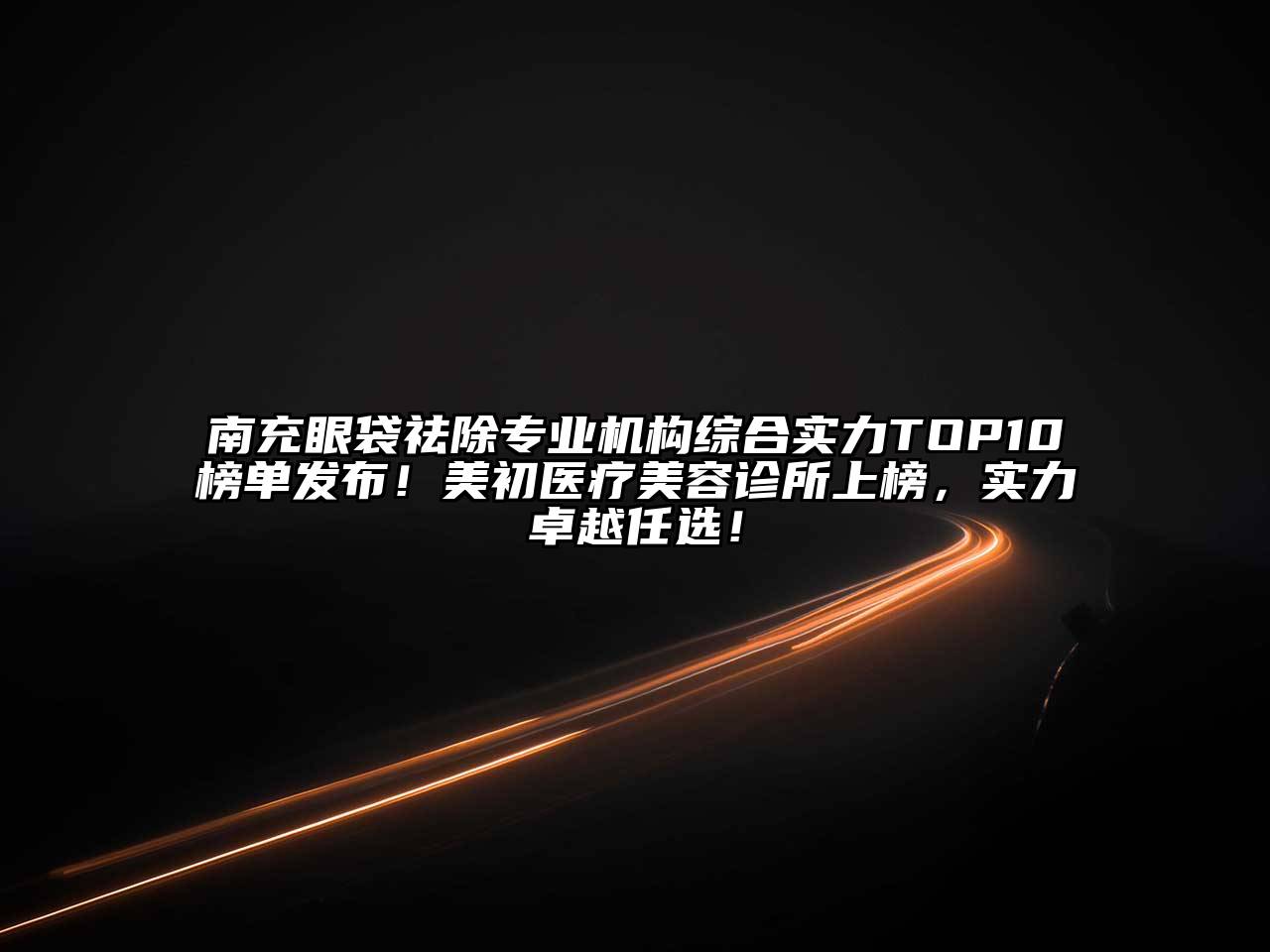 南充眼袋祛除专业机构综合实力TOP10榜单发布！美初医疗美容诊所上榜，实力卓越任选！