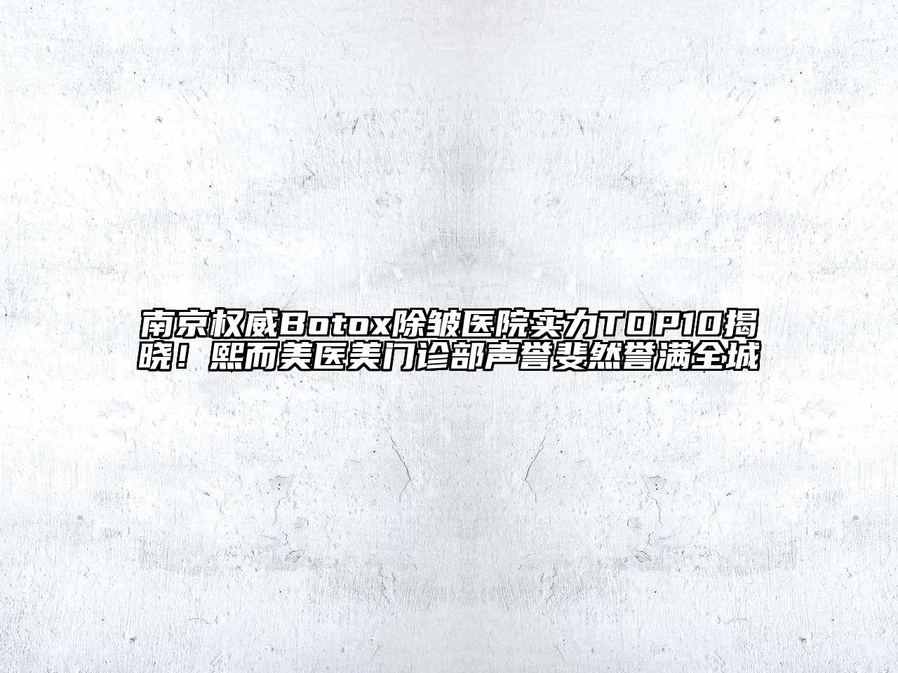 南京权威Botox除皱医院实力TOP10揭晓！熙而美医美门诊部声誉斐然誉满全城