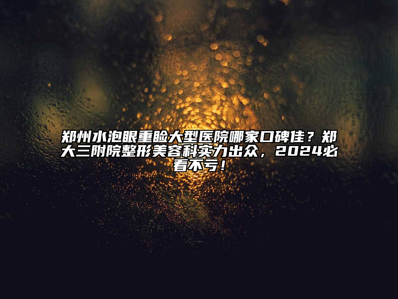 郑州水泡眼重睑大型医院哪家口碑佳？郑大三附院整形美容科实力出众，2024必看不亏！