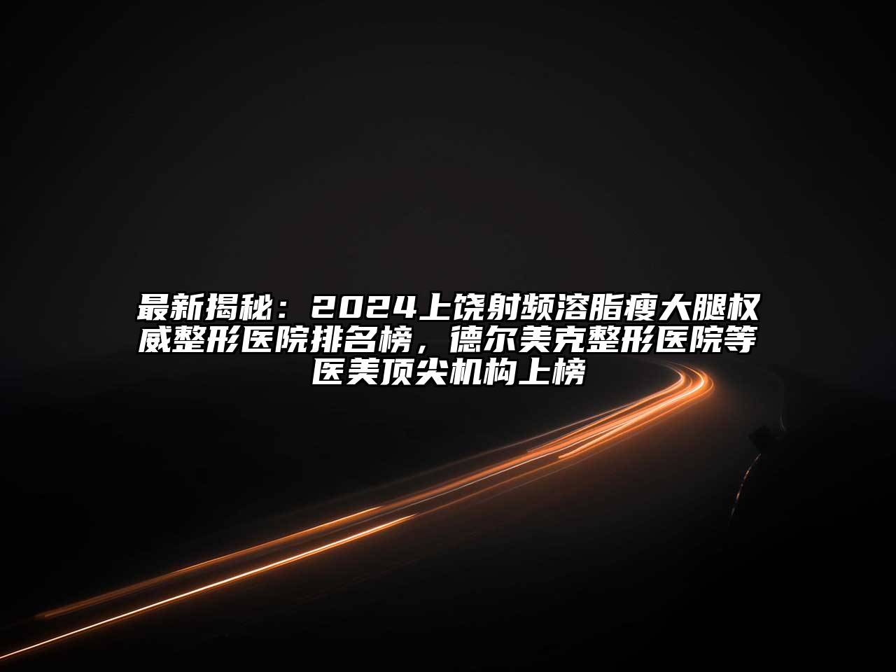 最新揭秘：2024上饶射频溶脂瘦大腿权威整形医院排名榜，德尔美克整形医院等医美顶尖机构上榜