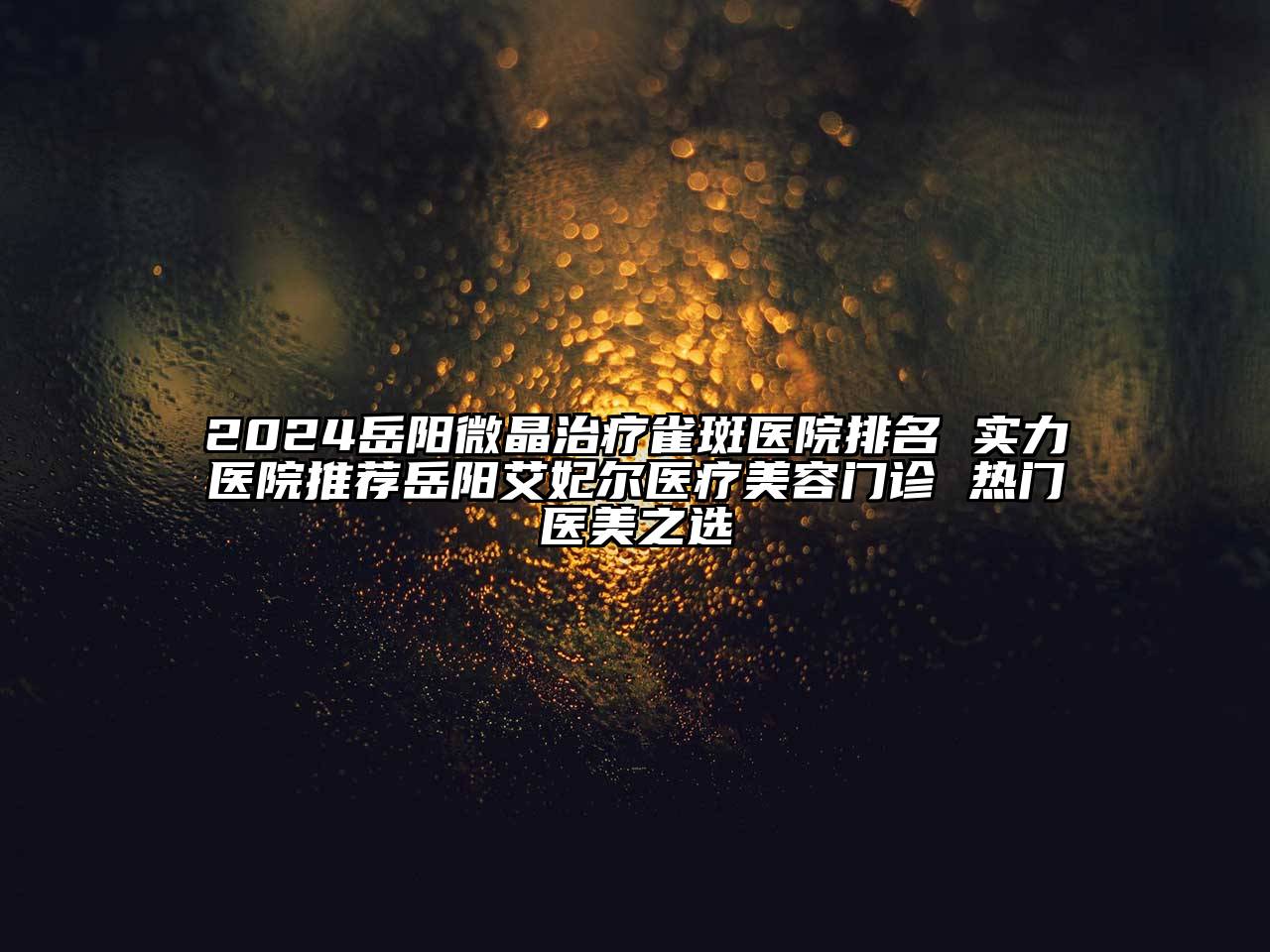 2024岳阳微晶治疗雀斑医院排名 实力医院推荐岳阳艾妃尔医疗美容门诊 热门医美之选