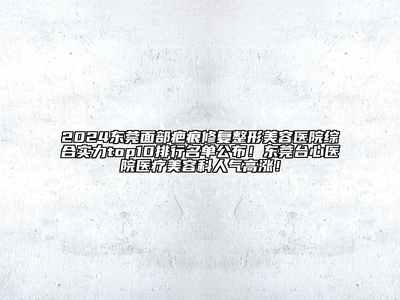 2024东莞面部疤痕修复整形美容医院综合实力top10排行名单公布！东莞台心医院医疗美容科人气高涨！