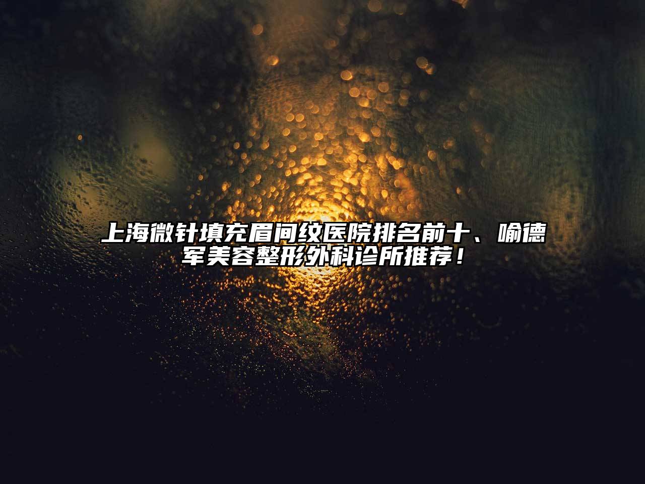 上海微针填充眉间纹医院排名前十、喻德军美容整形外科诊所推荐！