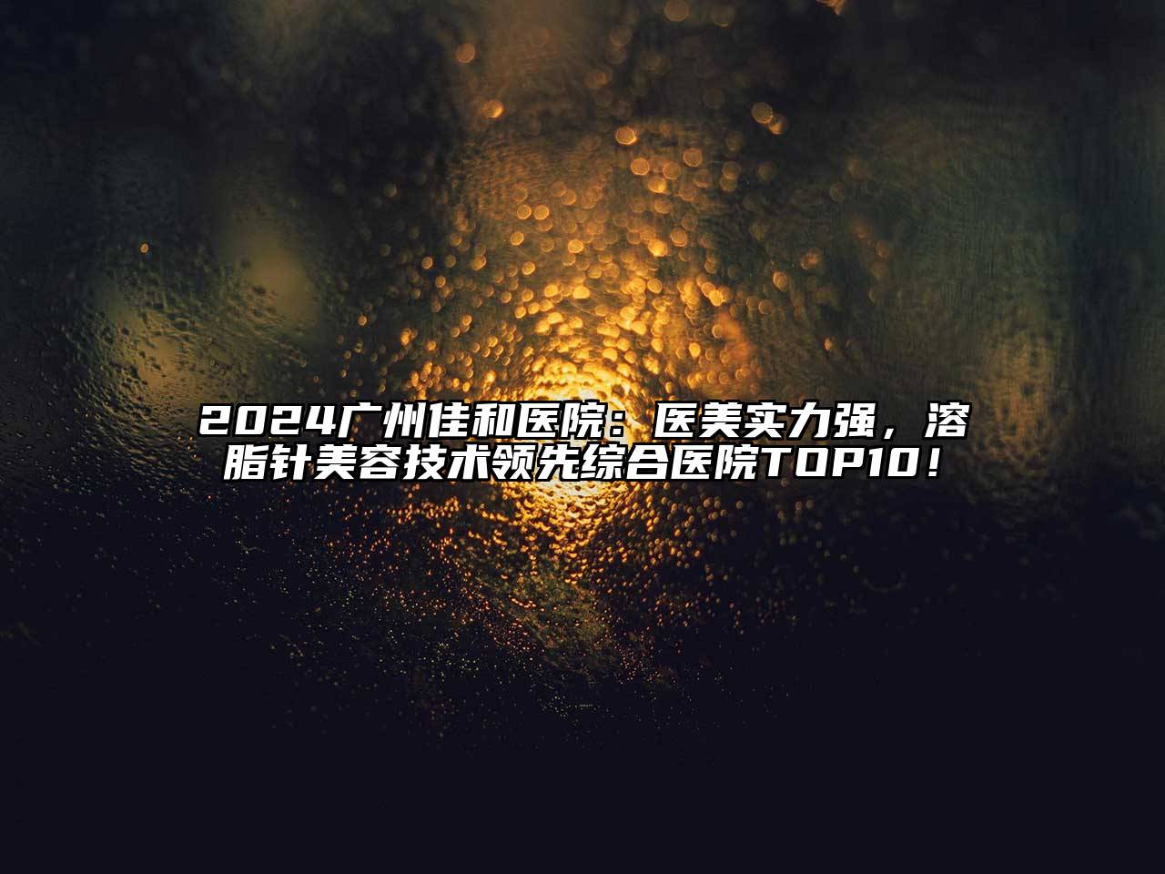 2024广州佳和医院：医美实力强，溶脂针美容技术领先综合医院TOP10！