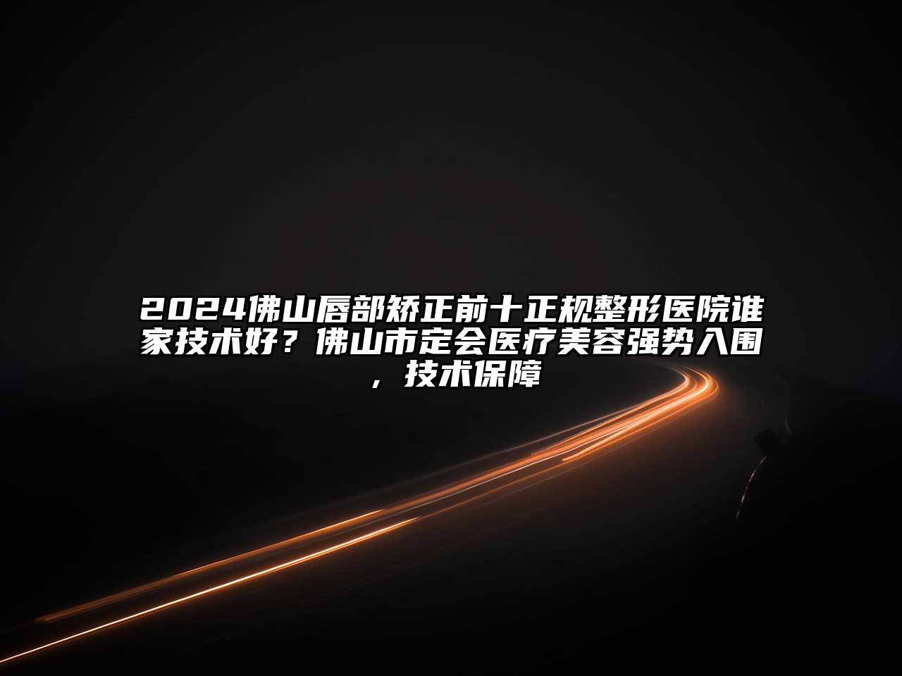 2024佛山唇部矫正前十正规整形医院谁家技术好？佛山市定会医疗美容强势入围，技术保障