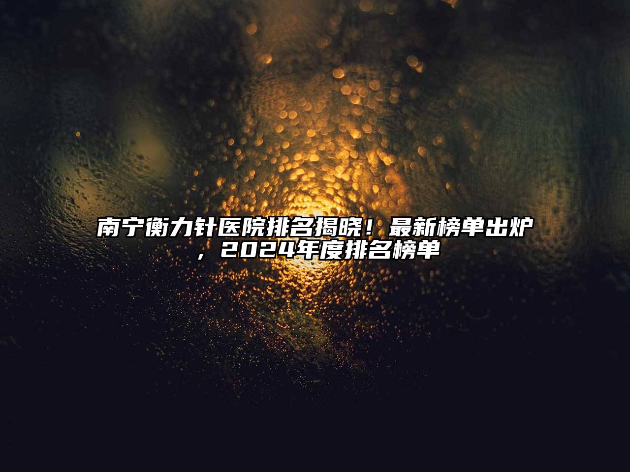 南宁衡力针医院排名揭晓！最新榜单出炉，2024年度排名榜单