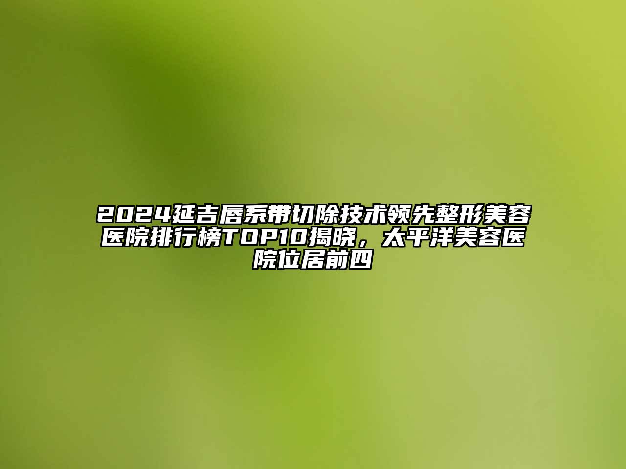 2024延吉唇系带切除技术领先整形美容医院排行榜TOP10揭晓，太平洋美容医院位居前四
